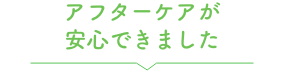 アフターケアが安心できました