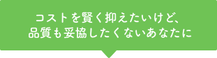 コストを賢く抑えたいけど、品質も妥協したくないあなたに