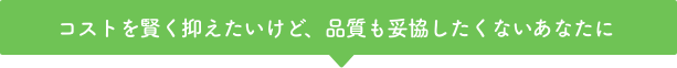 コストを賢く抑えたいけど、品質も妥協したくないあなたに