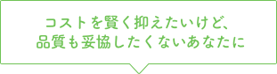 コストを賢く抑えたいけど、品質も妥協したくないあなたに